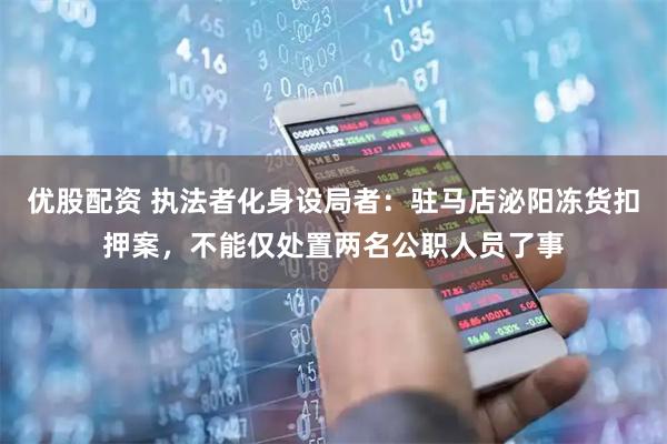 优股配资 执法者化身设局者：驻马店泌阳冻货扣押案，不能仅处置两名公职人员了事