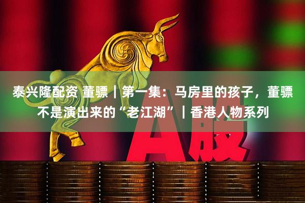 泰兴隆配资 董骠｜第一集：马房里的孩子，董骠不是演出来的“老江湖”｜香港人物系列