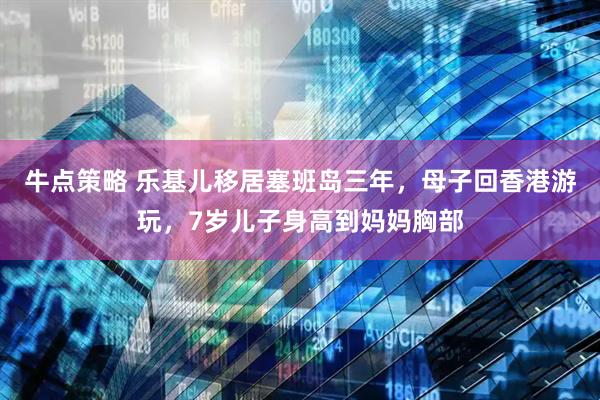 牛点策略 乐基儿移居塞班岛三年,母子回香港游玩,7岁儿子身高到妈妈胸部