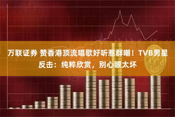 万联证券 赞香港顶流唱歌好听惹群嘲!TVB男星反击:纯粹欣赏,别心眼太坏