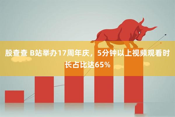 股查查 B站举办17周年庆，5分钟以上视频观看时长占比达65%