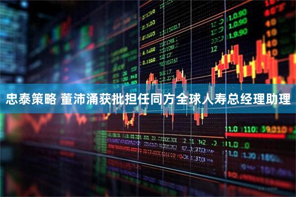 忠泰策略 董沛涌获批担任同方全球人寿总经理助理