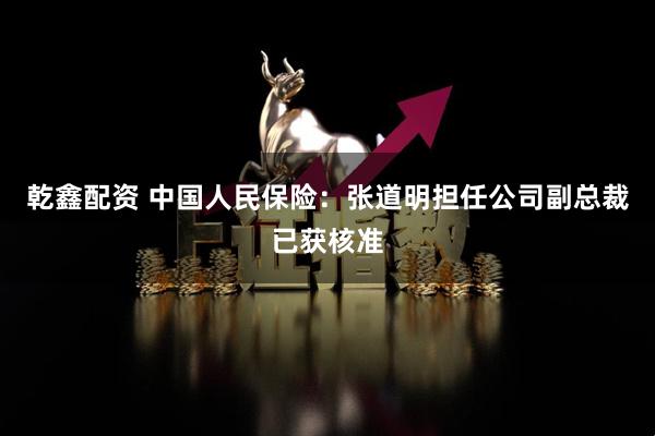 乾鑫配资 中国人民保险：张道明担任公司副总裁已获核准