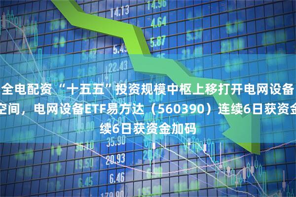 全电配资 “十五五”投资规模中枢上移打开电网设备成长空间，电网设备ETF易方达（560390）连续6日获资金加码