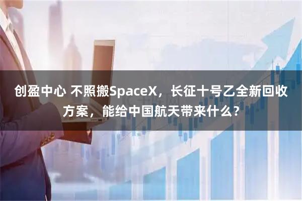 创盈中心 不照搬SpaceX，长征十号乙全新回收方案，能给中国航天带来什么？