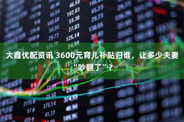 大鑫优配资讯 3600元育儿补贴归谁，让多少夫妻“吵翻了”？