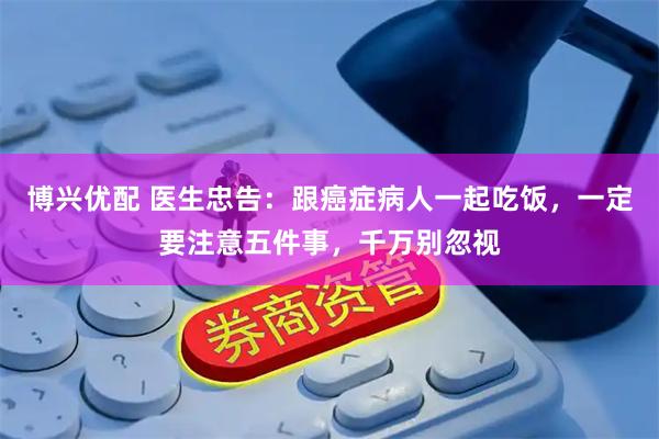 博兴优配 医生忠告：跟癌症病人一起吃饭，一定要注意五件事，千万别忽视