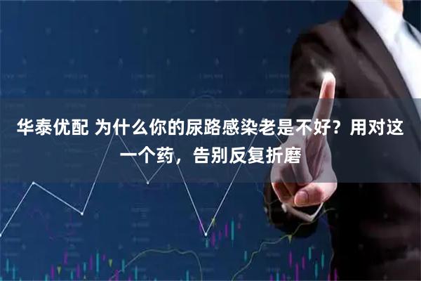 华泰优配 为什么你的尿路感染老是不好?用对这一个药,告别反复折磨