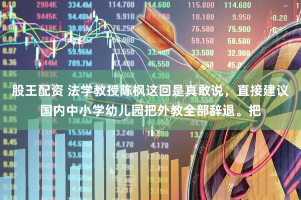 股王配资 法学教授陈枫这回是真敢说，直接建议国内中小学幼儿园把外教全部辞退。把