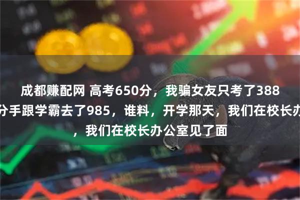 成都赚配网 高考650分，我骗女友只考了388分，她提了分手跟学霸去了985，谁料，开学那天，我们在校长办公室见了面