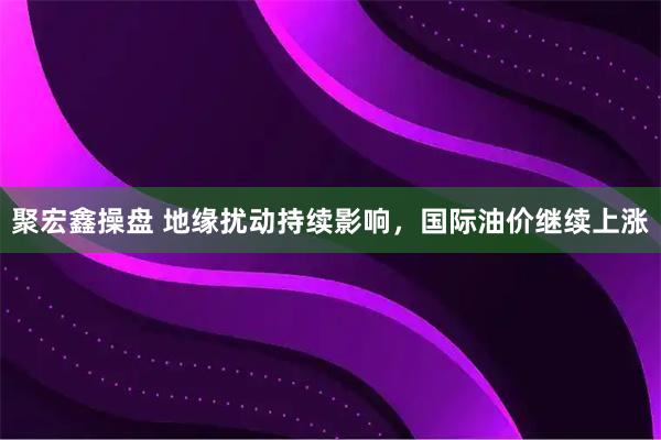聚宏鑫操盘 地缘扰动持续影响，国际油价继续上涨