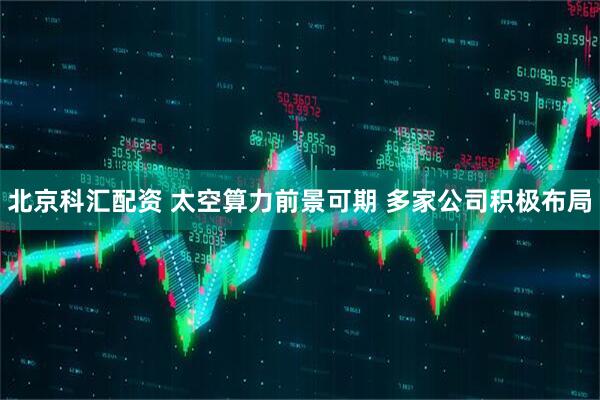 北京科汇配资 太空算力前景可期 多家公司积极布局